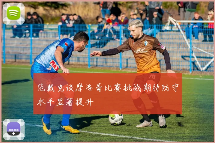 范戴克谈摩洛哥比赛挑战期待防守水平显著提升