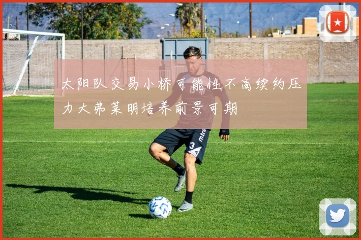 太阳队交易小桥可能性不高续约压力大弗莱明培养前景可期
