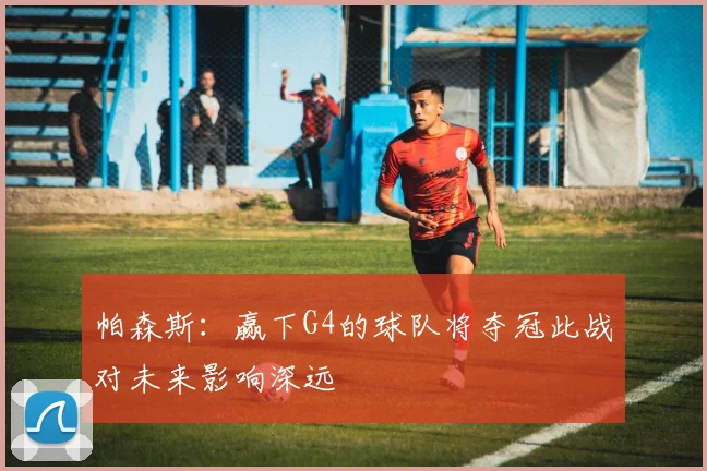 帕森斯：赢下G4的球队将夺冠此战对未来影响深远