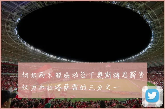 切尔西未能成功签下奥斯梅恩薪资仅为加拉塔萨雷的三分之一