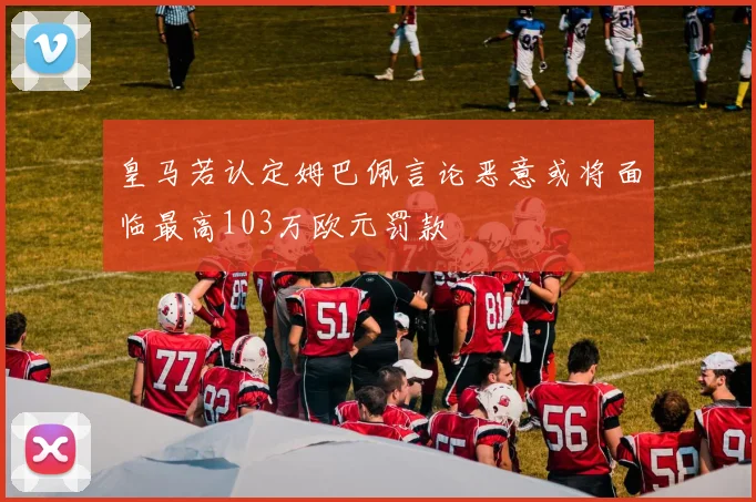 皇马若认定姆巴佩言论恶意或将面临最高103万欧元罚款