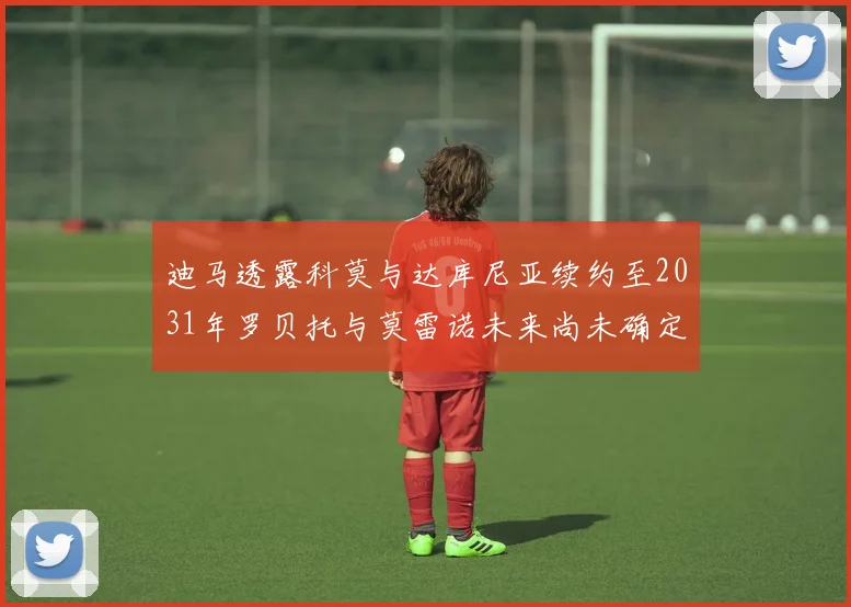 迪马透露科莫与达库尼亚续约至2031年罗贝托与莫雷诺未来尚未确定