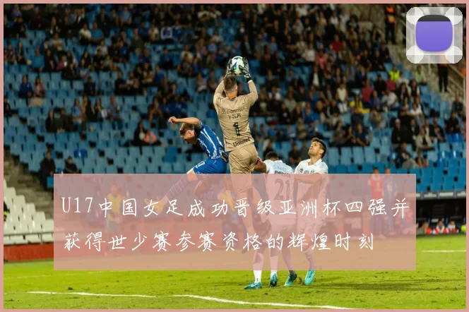 U17中国女足成功晋级亚洲杯四强并获得世少赛参赛资格的辉煌时刻