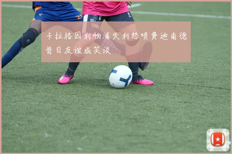 卡拉格因利物浦失利怒喷费迪南德昔日友谊成笑谈