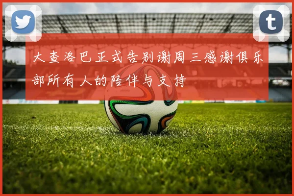 大查洛巴正式告别谢周三感谢俱乐部所有人的陪伴与支持