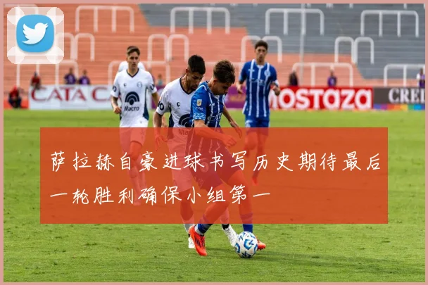 萨拉赫自豪进球书写历史期待最后一轮胜利确保小组第一