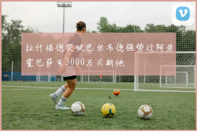 拉什福德突破巴尔韦德强势过阿劳霍巴萨可3000万买断他