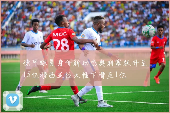 德甲球员身价新动态奥利塞跃升至15亿穆西亚拉大幅下滑至1亿