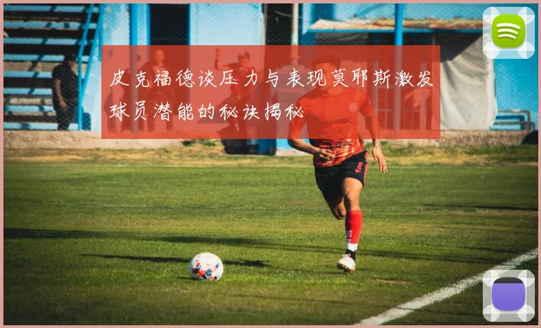 皮克福德谈压力与表现莫耶斯激发球员潜能的秘诀揭秘