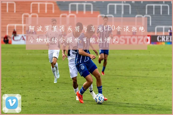 阿波罗集团或将与马竞CEO会谈拒绝小蜘蛛转会报价可能性增大