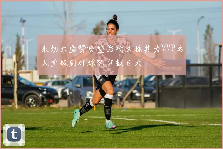 米切尔盛赞哈登影响力称其为MVP名人堂级别对球队贡献巨大