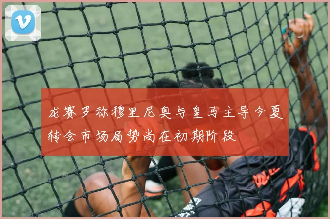 龙赛罗称穆里尼奥与皇马主导今夏转会市场局势尚在初期阶段