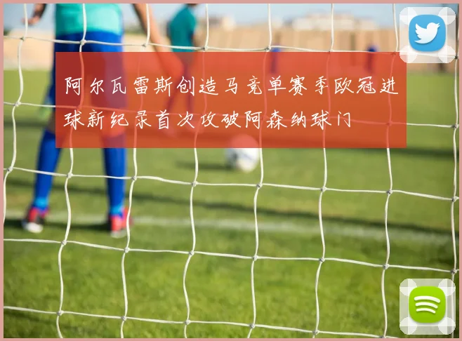 阿尔瓦雷斯创造马竞单赛季欧冠进球新纪录首次攻破阿森纳球门