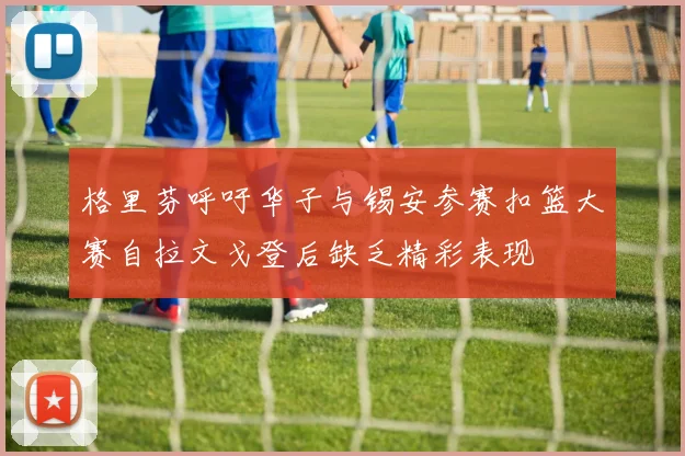 格里芬呼吁华子与锡安参赛扣篮大赛自拉文戈登后缺乏精彩表现