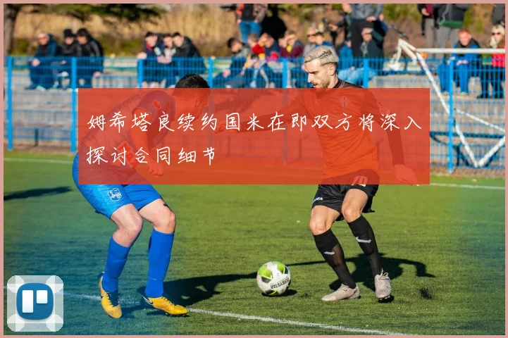 姆希塔良续约国米在即双方将深入探讨合同细节