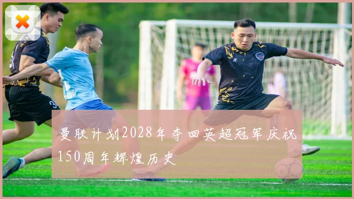 曼联计划2028年夺回英超冠军庆祝150周年辉煌历史
