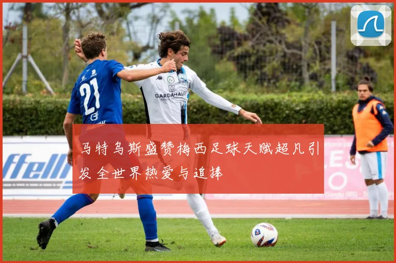 马特乌斯盛赞梅西足球天赋超凡引发全世界热爱与追捧