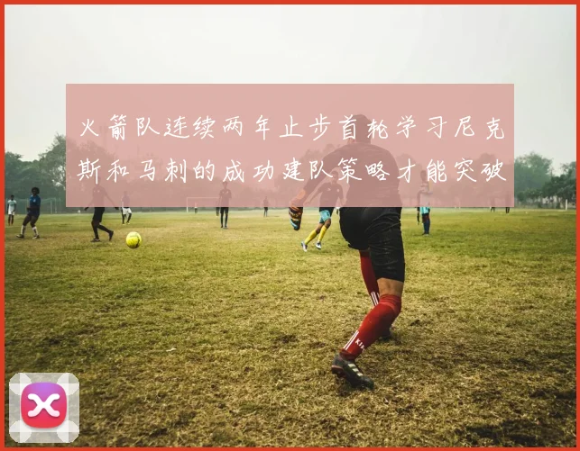 火箭队连续两年止步首轮学习尼克斯和马刺的成功建队策略才能突破瓶颈