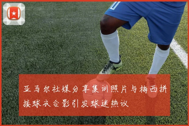 亚马尔社媒分享集训照片与梅西拼接球衣合影引发球迷热议