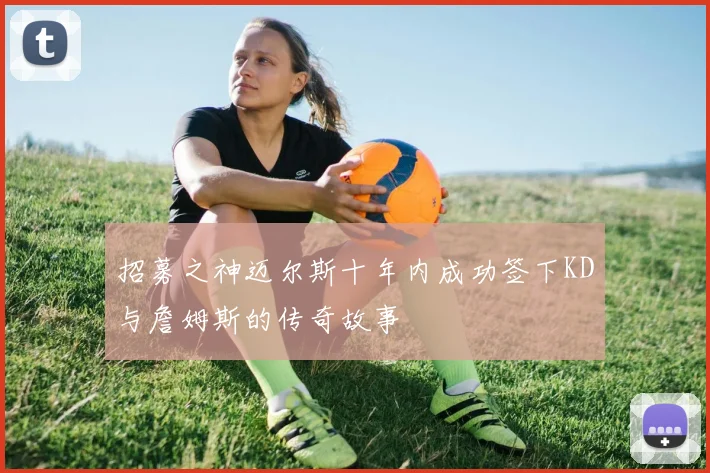 招募之神迈尔斯十年内成功签下KD与詹姆斯的传奇故事